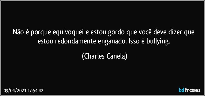 Não é porque equivoquei e estou gordo que você deve dizer que estou redondamente enganado. Isso é bullying. (Charles Canela)