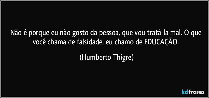 Não é porque eu não gosto da pessoa, que vou tratá-la mal. O que você chama de falsidade, eu chamo de EDUCAÇÃO. (Humberto Thigre)