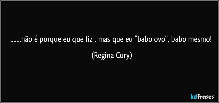 ...não é porque eu que fiz , mas que eu "babo ovo", babo mesmo! (Regina Cury)