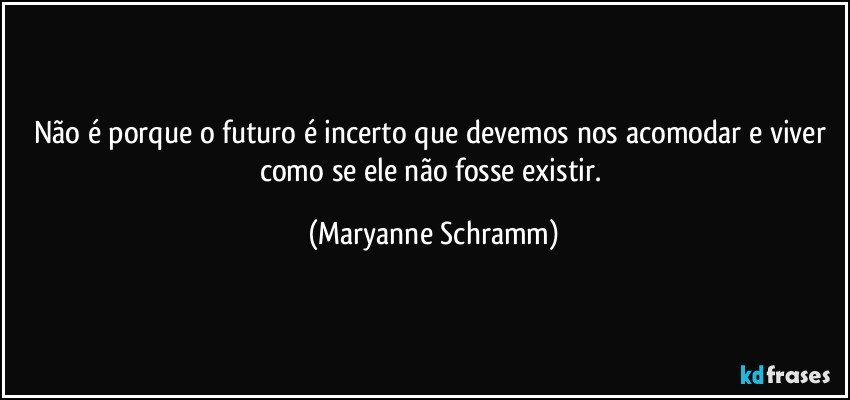 Não é porque o futuro é incerto que devemos nos acomodar e viver como se ele não fosse existir. (Maryanne Schramm)