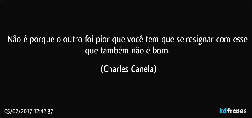 Não é porque o outro foi pior que você tem que se resignar com esse que também não é bom. (Charles Canela)