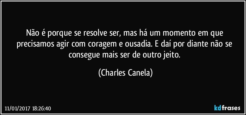 Não é porque se resolve ser, mas há um momento em que precisamos agir com coragem e ousadia. E daí por diante não se consegue mais ser de outro jeito. (Charles Canela)