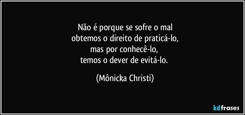 Não é porque se sofre o mal
 obtemos o direito de praticá-lo, 
mas por conhecê-lo, 
temos o  dever de evitá-lo. (Mônicka Christi)