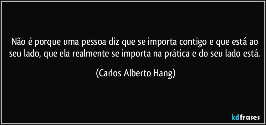 Não é porque uma pessoa diz que se importa contigo e que está ao seu lado, que ela realmente se importa na prática e do seu lado está. (Carlos Alberto Hang)
