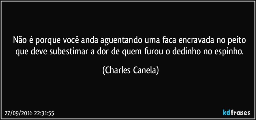 Não é porque você anda aguentando uma faca encravada no peito que deve subestimar a dor de quem furou o dedinho no espinho. (Charles Canela)