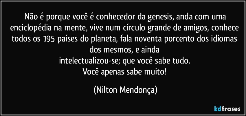 ⁠Não é porque você é conhecedor da genesis, anda com uma enciclopédia na mente, vive num círculo grande de amigos, conhece todos os 195 países do planeta, fala noventa porcento dos idiomas dos mesmos, e ainda  
intelectualizou-se; que você sabe tudo. 
Você apenas sabe muito! (Nilton Mendonça)