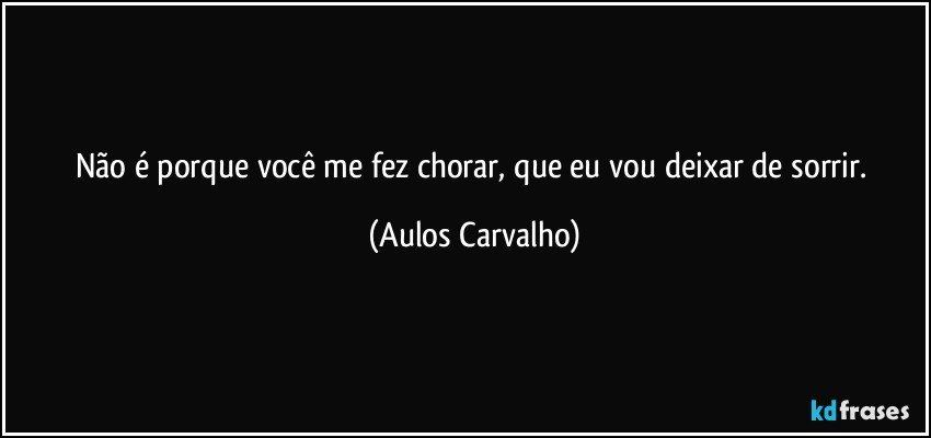 Não é porque você me fez chorar, que eu vou deixar de sorrir. (Aulos Carvalho)