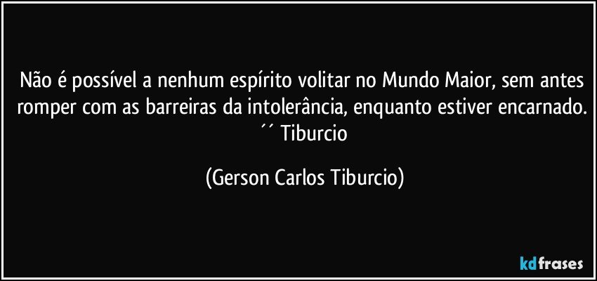 Não é possível a nenhum espírito volitar no Mundo Maior, sem antes romper com as barreiras da intolerância, enquanto estiver encarnado. ´´ Tiburcio (Gerson Carlos Tiburcio)