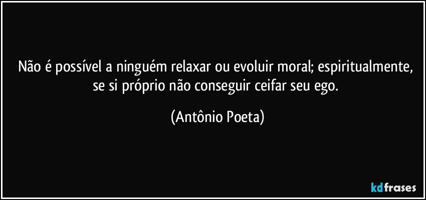 Não é possível a ninguém relaxar ou evoluir moral; espiritualmente, se si próprio não conseguir ceifar seu ego. (Antônio Poeta)