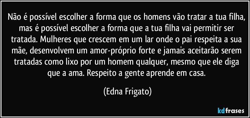 Não é possível escolher a forma que os homens vão tratar a tua filha, mas é possível escolher a forma que a tua filha vai permitir ser tratada. Mulheres que crescem em um lar onde o pai respeita a sua mãe, desenvolvem um amor-próprio forte e jamais aceitarão serem tratadas como lixo por um homem qualquer, mesmo que ele diga que a ama. Respeito a gente aprende em casa. (Edna Frigato)