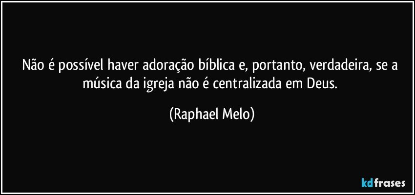 Não é possível haver adoração bíblica e, portanto, verdadeira, se a música da igreja não é centralizada em Deus. (Raphael Melo)