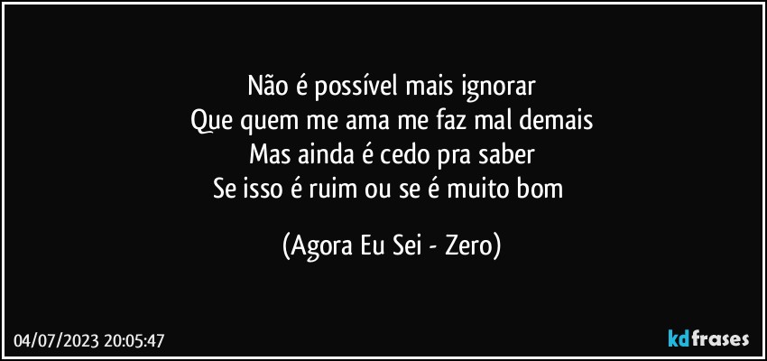 Não é possível mais ignorar
Que quem me ama me faz mal demais
Mas ainda é cedo pra saber
Se isso é ruim ou se é muito bom (Agora Eu Sei - Zero)