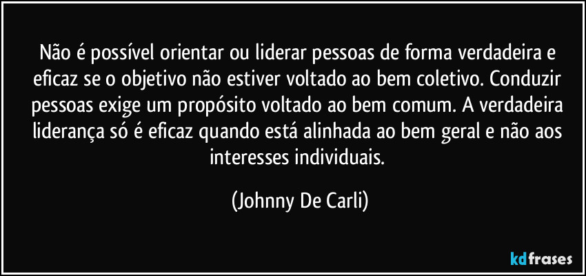 Não é possível orientar ou liderar pessoas de forma verdadeira e eficaz se o objetivo não estiver voltado ao bem coletivo. Conduzir pessoas exige um propósito voltado ao bem comum. A verdadeira liderança só é eficaz quando está alinhada ao bem geral e não aos interesses individuais. (Johnny De Carli)
