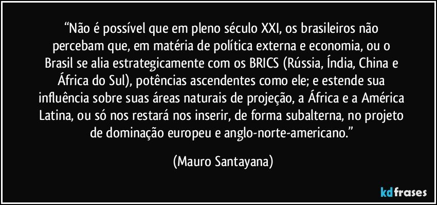 “Não é possível que em pleno século XXI, os brasileiros não percebam que, em matéria de política externa e economia, ou o Brasil se alia estrategicamente com os BRICS (Rússia, Índia, China e África do Sul), potências ascendentes como ele; e estende sua influência sobre suas áreas naturais de projeção, a África e a América Latina, ou só nos restará nos inserir, de forma subalterna, no projeto de dominação europeu e anglo-norte-americano.” (Mauro Santayana)