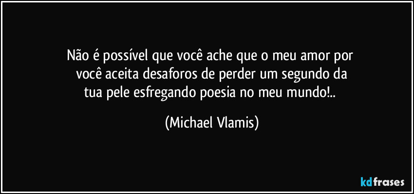 Não é possível que você ache que o meu amor por 
você aceita desaforos de perder um segundo da
tua pele esfregando poesia no meu mundo!.. (Michael Vlamis)