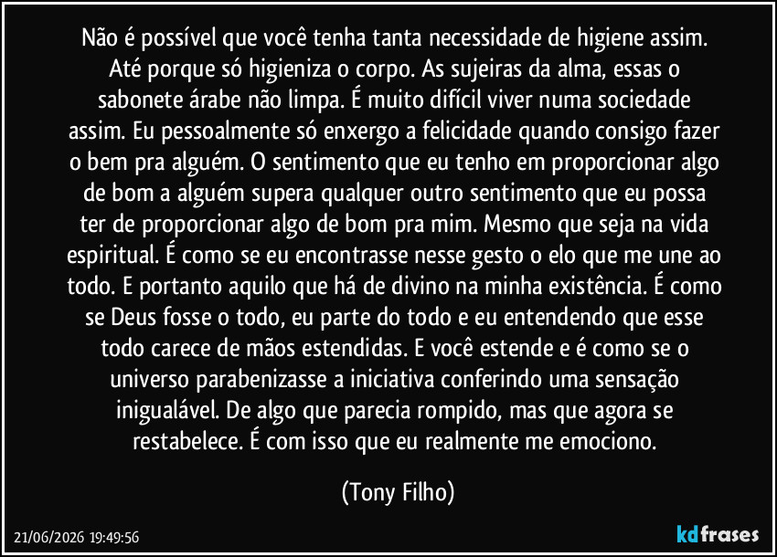 Não é possível que você tenha tanta necessidade de higiene assim. Até porque só higieniza o corpo. As sujeiras da alma, essas o sabonete árabe não limpa. É muito difícil viver numa sociedade assim. Eu pessoalmente só enxergo a felicidade quando consigo fazer o bem pra alguém. O sentimento que eu tenho em proporcionar algo de bom a alguém supera qualquer outro sentimento que eu possa ter de proporcionar algo de bom pra mim. Mesmo que seja na vida espiritual. É como se eu encontrasse nesse gesto o elo que me une ao todo. E portanto aquilo que há de divino na minha existência. É como se Deus fosse o todo, eu parte do todo e eu entendendo que esse todo carece de mãos estendidas. E você estende e é como se o universo parabenizasse a iniciativa conferindo uma sensação inigualável. De algo que parecia rompido, mas que agora se restabelece. É com isso que eu realmente me emociono. (Tony Filho)