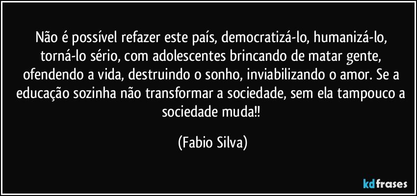 Não é possível refazer este país, democratizá-lo, humanizá-lo, torná-lo sério, com adolescentes brincando de matar gente, ofendendo a vida, destruindo o sonho, inviabilizando o amor. Se a educação sozinha não transformar a sociedade, sem ela tampouco a sociedade muda!! (Fabio Silva)