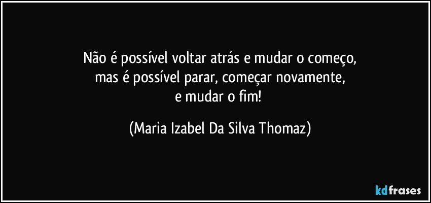 Não é possível voltar atrás e mudar o começo,
mas é possível parar, começar novamente,
e mudar o fim! (Maria Izabel Da Silva Thomaz)