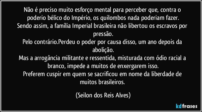 Não é preciso muito esforço mental para perceber que, contra o poderio bélico do Império, os quilombos nada poderiam fazer.
Sendo assim, a família Imperial brasileira não libertou os escravos por pressão.
Pelo contrário.Perdeu o poder por causa disso, um ano depois da abolição.
Mas a arrogância militante e ressentida, misturada com ódio racial a branco, impede a muitos de enxergarem isso.
Preferem cuspir em quem se sacrificou em nome da liberdade de muitos brasileiros. (Seilon dos Reis Alves)