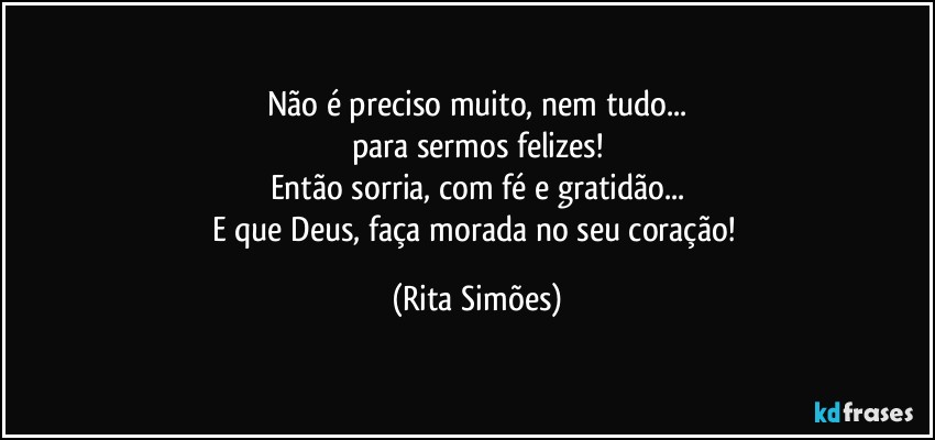 Não é preciso muito, nem tudo...
para sermos felizes!
Então sorria, com fé e gratidão...
E que Deus, faça morada no seu coração! (Rita Simões)