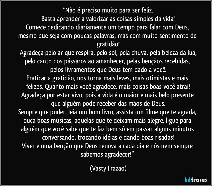 “Não é preciso muito para ser feliz.
Basta aprender a valorizar as coisas simples da vida!
Comece dedicando diariamente um tempo para falar com Deus, mesmo que seja com poucas palavras, mas com muito sentimento de gratidão!
Agradeça pelo ar que respira, pelo sol, pela chuva, pela beleza da lua,
pelo canto dos pássaros ao amanhecer, pelas bençãos recebidas, pelos livramentos que Deus tem dado a você.
Praticar a gratidão, nos torna mais leves, mais otimistas e mais felizes. Quanto mais você agradece, mais coisas boas você atrai!
Agradeça por estar vivo, pois a vida é o maior e mais belo presente que alguém pode receber das mãos de Deus.
Sempre que puder, leia um bom livro, assista um filme que te agrada, ouça boas músicas, aquelas que te deixam mais alegre, ligue para alguém que você sabe que te faz bem só em passar alguns minutos conversando, trocando idéias e dando boas risadas!
Viver é uma benção que Deus renova a cada dia e nós nem sempre sabemos agradecer!” (Vasty Frazao)