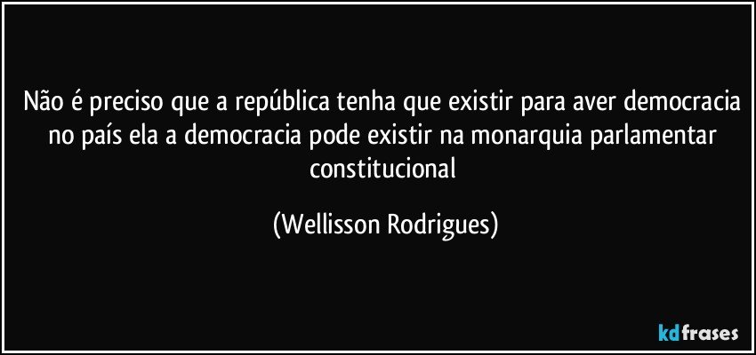 Não é preciso que a república tenha que existir para aver democracia no país ela a democracia pode existir na monarquia parlamentar constitucional (Wellisson Rodrigues)