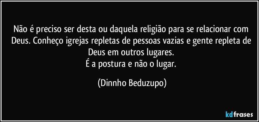 Não é preciso ser desta ou daquela religião para se relacionar com Deus. Conheço igrejas repletas de pessoas vazias e gente repleta de Deus em outros lugares. 
É a postura e não o lugar. (Dinnho Beduzupo)