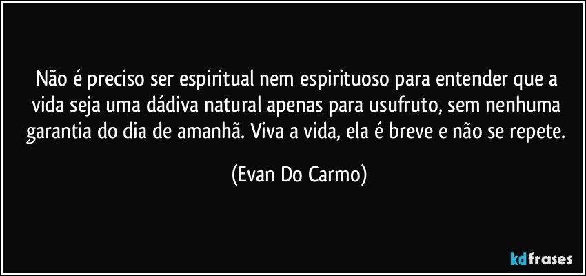 Não é preciso ser espiritual nem espirituoso para entender que a vida seja uma dádiva natural apenas para usufruto, sem nenhuma garantia do dia de amanhã. Viva a vida, ela é breve e não se repete. (Evan Do Carmo)