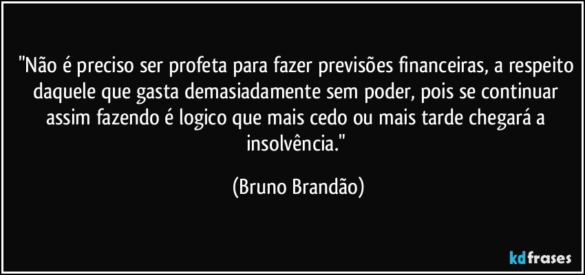 "Não é preciso ser profeta para fazer previsões financeiras, a respeito daquele que gasta demasiadamente sem poder, pois se continuar assim fazendo é logico que mais cedo ou mais tarde chegará a insolvência." (Bruno Brandão)