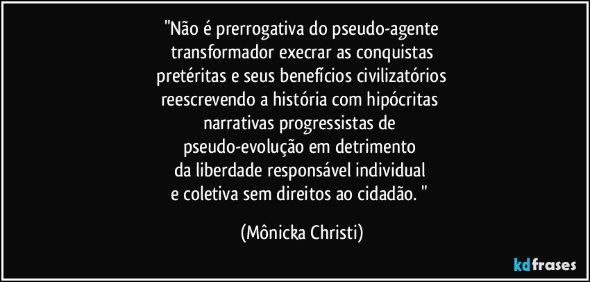 "Não é prerrogativa do pseudo-agente
transformador execrar as conquistas
 pretéritas e seus benefícios civilizatórios 
reescrevendo a história com hipócritas 
narrativas progressistas de 
pseudo-evolução em detrimento 
da liberdade responsável individual 
e coletiva sem direitos ao cidadão. " (Mônicka Christi)