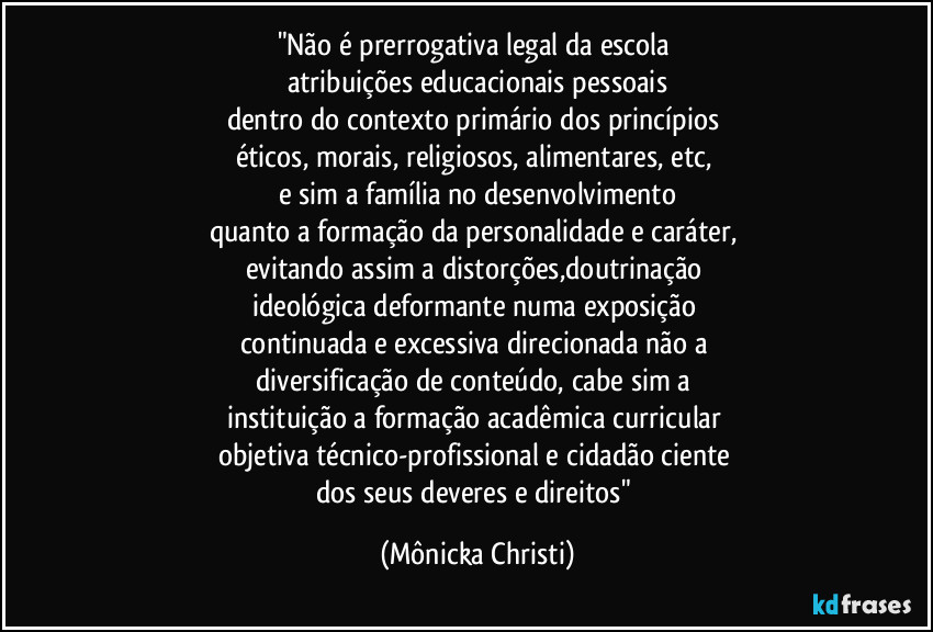 "Não é prerrogativa legal da escola 
atribuições educacionais pessoais
dentro do contexto primário dos princípios 
éticos, morais, religiosos, alimentares, etc, 
e sim a família no desenvolvimento
quanto a formação da personalidade e caráter, 
evitando assim a distorções,doutrinação 
ideológica deformante numa exposição 
continuada e excessiva direcionada não a 
diversificação de conteúdo, cabe sim a 
instituição a formação acadêmica curricular 
objetiva técnico-profissional  e cidadão ciente 
dos seus deveres e direitos" (Mônicka Christi)