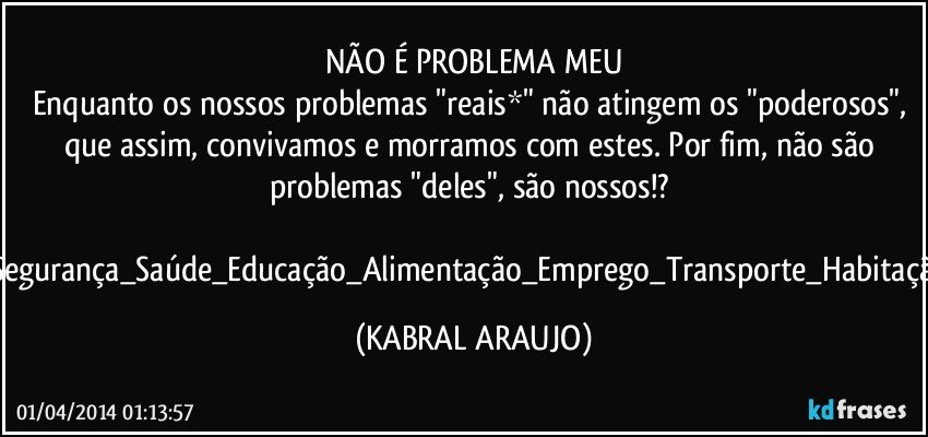 NÃO É PROBLEMA MEU
Enquanto os nossos problemas "reais*" não atingem os "poderosos", que assim, convivamos e morramos com estes. Por fim, não são problemas "deles", são nossos!? 
Segurança_Saúde_Educação_Alimentação_Emprego_Transporte_Habitação (KABRAL ARAUJO)