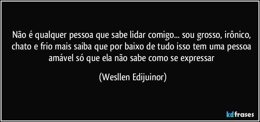 Não é qualquer pessoa que sabe lidar comigo... sou grosso, irônico, chato e frio mais saiba que por baixo de tudo isso tem uma pessoa amável só que ela não sabe como se expressar (Wesllen Edijuinor)