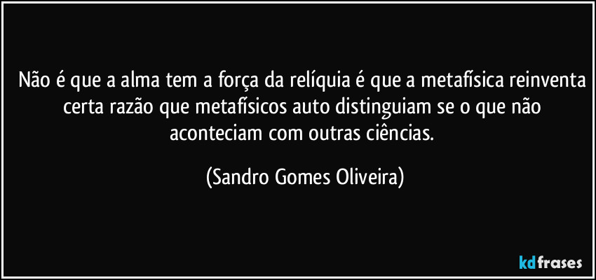 Não é que a alma tem a força da relíquia é que a metafísica reinventa certa razão que metafísicos auto distinguiam se o que não aconteciam com outras ciências. (Sandro Gomes Oliveira)