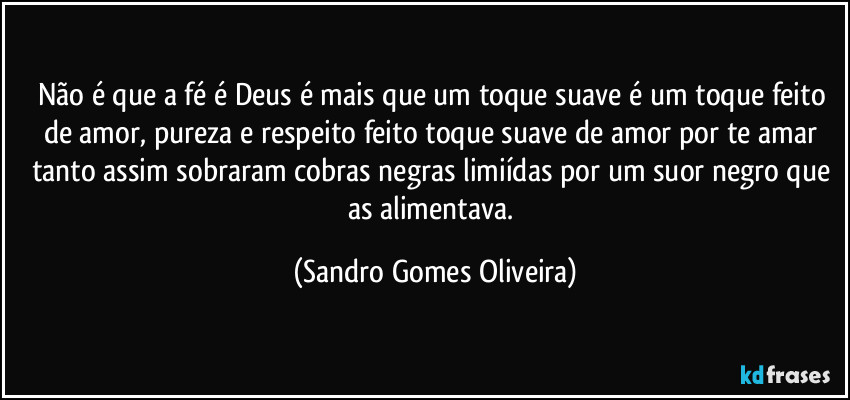 Não é que a fé é Deus é mais que um toque suave é um toque feito de amor, pureza e respeito feito toque suave de amor por te amar tanto assim sobraram cobras negras limiídas por um suor negro que as alimentava. (Sandro Gomes Oliveira)