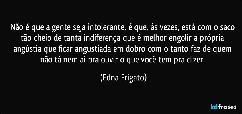 Não é que a gente seja intolerante, é  que, às vezes, está com o saco tão cheio de tanta indiferença que é melhor engolir a própria angústia que ficar angustiada em dobro com o tanto faz de quem não tá nem aí pra ouvir o que você tem pra dizer. (Edna Frigato)