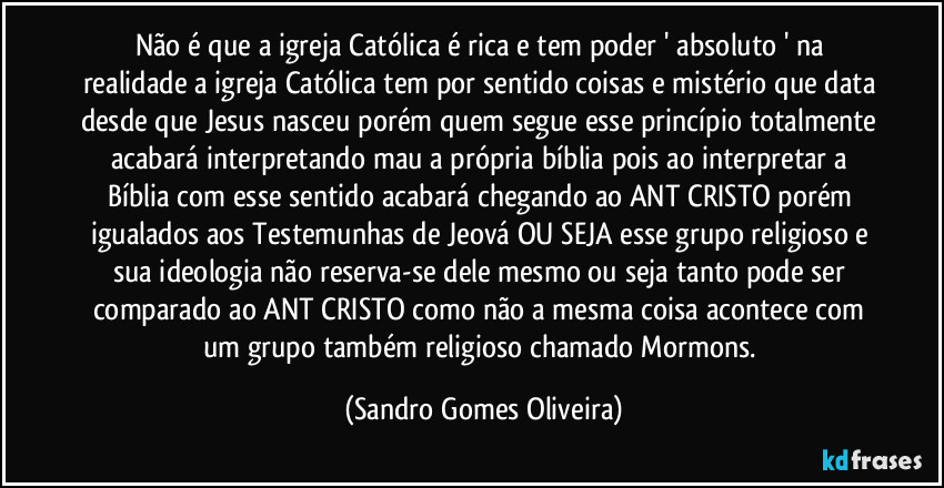 Não é que a igreja Católica é rica e tem poder ' absoluto ' na realidade a igreja Católica tem por sentido coisas e mistério que data desde que Jesus nasceu porém quem segue esse princípio totalmente acabará interpretando mau a própria bíblia pois ao interpretar a Bíblia com esse sentido acabará chegando ao ANT CRISTO porém igualados aos Testemunhas de Jeová OU SEJA esse grupo religioso e sua ideologia não reserva-se dele mesmo ou seja tanto pode ser comparado ao ANT CRISTO como não a mesma coisa acontece com um grupo também religioso chamado Mormons. (Sandro Gomes Oliveira)