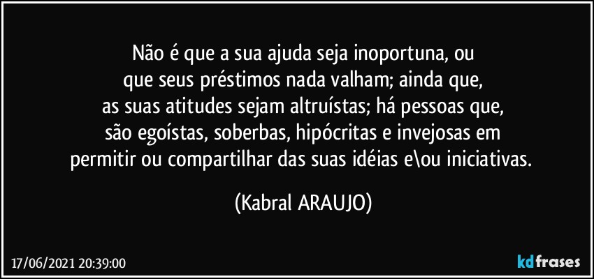 Não é que a sua ajuda seja inoportuna, ou
que seus préstimos nada valham; ainda que,
as suas atitudes sejam altruístas; há pessoas que,
são egoístas, soberbas, hipócritas e invejosas em
permitir ou compartilhar das suas idéias e\ou iniciativas. (KABRAL ARAUJO)