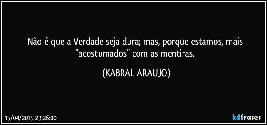 Não é que a Verdade seja dura; mas, porque estamos, mais "acostumados" com as mentiras. (KABRAL ARAUJO)