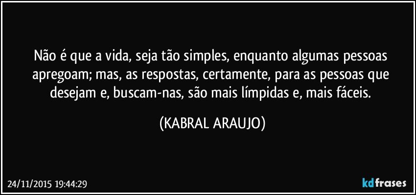 Não é que a vida, seja tão simples, enquanto algumas pessoas apregoam; mas, as respostas, certamente, para as pessoas que desejam e, buscam-nas, são mais límpidas e, mais fáceis. (KABRAL ARAUJO)