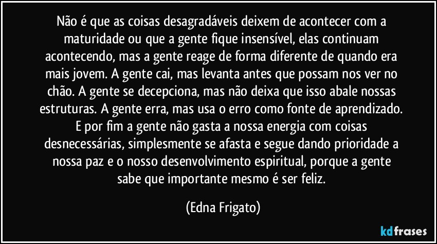 Não é que as coisas desagradáveis deixem de acontecer com a maturidade ou que a gente fique insensível, elas continuam acontecendo, mas a gente reage de forma diferente de quando era mais jovem. A gente cai, mas levanta antes que possam nos ver no chão. A gente se decepciona, mas não deixa que isso abale nossas estruturas. A gente erra, mas usa o erro como fonte de aprendizado. E por fim a gente não gasta a nossa energia com coisas desnecessárias, simplesmente se afasta e segue dando prioridade a nossa paz e o nosso desenvolvimento espiritual, porque  a gente  sabe que importante mesmo é ser feliz. (Edna Frigato)