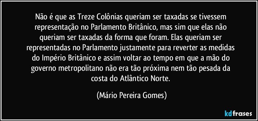 Não é que as Treze Colônias queriam ser taxadas se tivessem representação no Parlamento Britânico, mas sim que elas não queriam ser taxadas da forma que foram. Elas queriam ser representadas no Parlamento justamente para reverter as medidas do Império Britânico e assim voltar ao tempo em que a mão do governo metropolitano não era tão próxima nem tão pesada da costa do Atlântico Norte. (Mário Pereira Gomes)