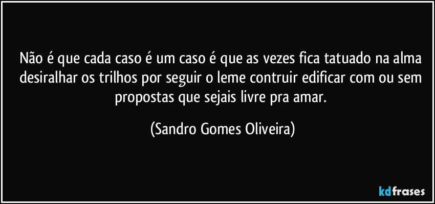 Não é que cada caso é um caso é que as vezes fica tatuado na alma desiralhar os trilhos por seguir o leme contruir edificar com ou sem propostas que sejais livre pra amar. (Sandro Gomes Oliveira)