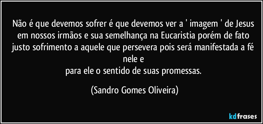 Não é que devemos sofrer é que devemos ver a ' imagem ' de Jesus em nossos irmãos e sua semelhança na Eucaristia porém de fato justo sofrimento a aquele que persevera pois será manifestada a fé nele e 
para ele o sentido de suas promessas. (Sandro Gomes Oliveira)