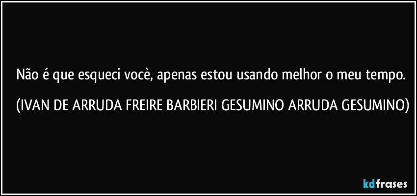 Não é que esqueci vocè, apenas estou usando melhor o meu tempo. (IVAN DE ARRUDA FREIRE BARBIERI GESUMINO ARRUDA GESUMINO)