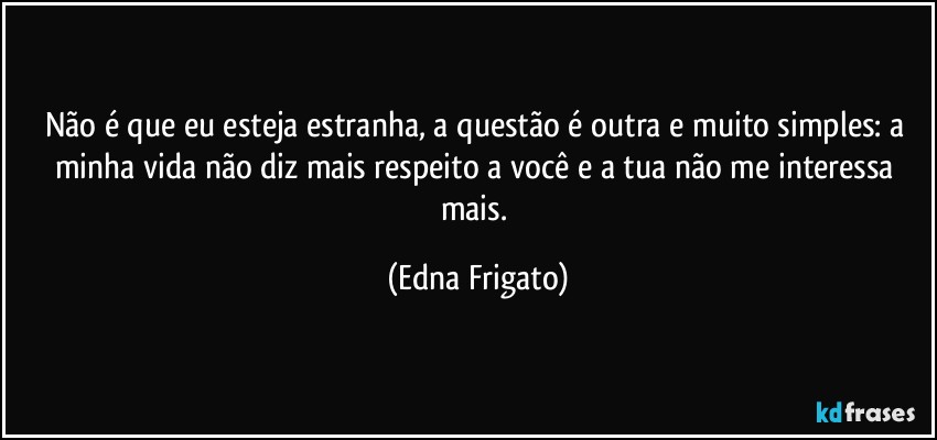 Não é que eu esteja estranha, a questão é outra e muito simples: a minha vida não diz mais respeito a você e a tua não me interessa mais. (Edna Frigato)