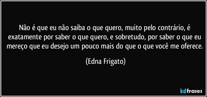 Não é que eu não saiba o que quero, muito pelo contrário, é exatamente por saber o que quero, e sobretudo, por saber o que eu mereço que eu desejo um pouco mais do que o que você me oferece. (Edna Frigato)