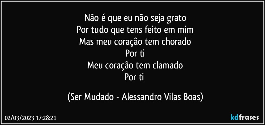 Não é que eu não seja grato
Por tudo que tens feito em mim
Mas meu coração tem chorado
Por ti
Meu coração tem clamado
Por ti (Ser Mudado - Alessandro Vilas Boas)