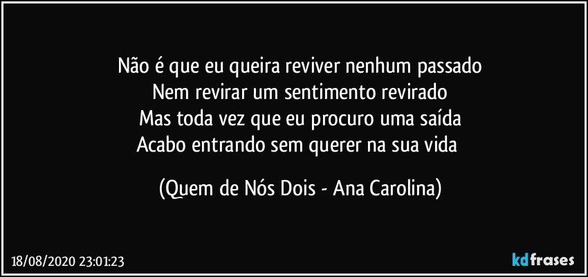 Não é que eu queira reviver nenhum passado
Nem revirar um sentimento revirado
Mas toda vez que eu procuro uma saída
Acabo entrando sem querer na sua vida (Quem de Nós Dois - Ana Carolina)