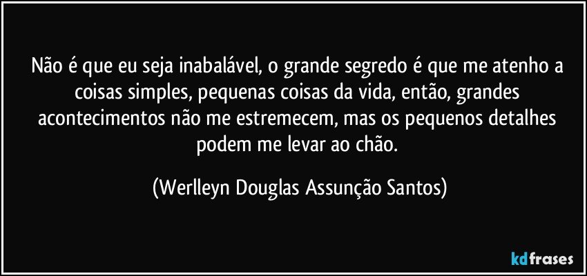 Não é que eu seja inabalável, o grande segredo é que me atenho a coisas simples, pequenas coisas da vida, então, grandes acontecimentos não me estremecem, mas os pequenos detalhes podem me levar ao chão. (Werlleyn Douglas Assunção Santos)